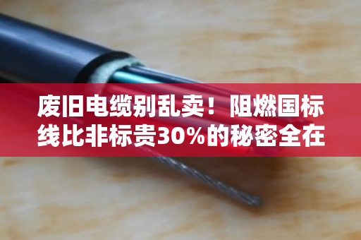 废旧电缆别乱卖！阻燃国标线比非标贵30%的秘密全在这里