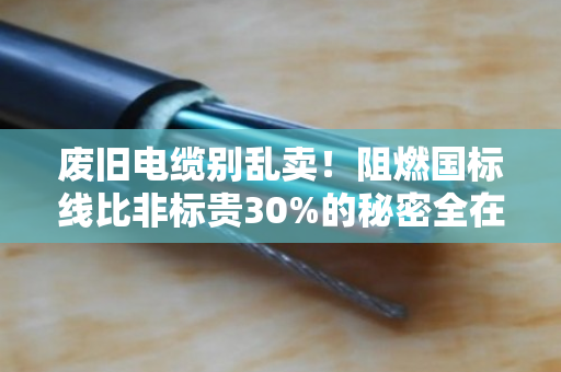 废旧电缆别乱卖！阻燃国标线比非标贵30%的秘密全在这里