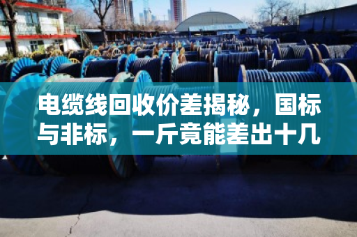 电缆线回收价差揭秘，国标与非标，一斤竟能差出十几块！