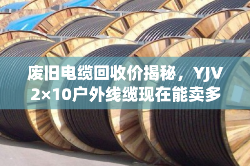 废旧电缆回收价揭秘,YJV2×10户外线缆现在能卖多少钱一米? 废旧电缆回收价揭秘,YJV2×10户外线缆现在能卖多少钱一米?