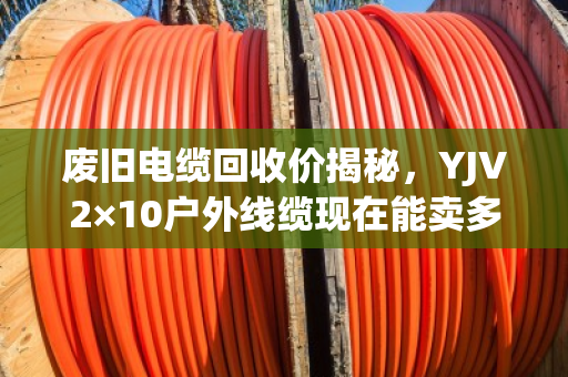 废旧电缆回收价揭秘，YJV2×10户外线缆现在能卖多少钱一米？