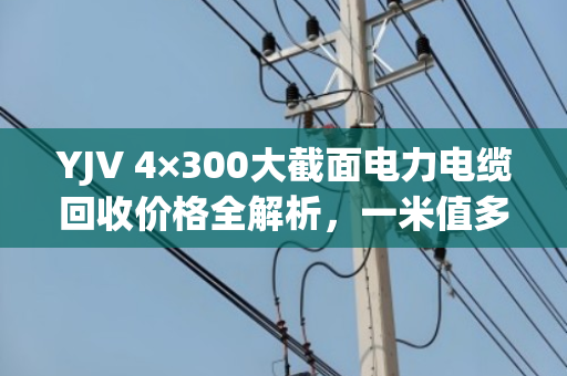 YJV 4×300大截面电力电缆回收价格全解析,一米值多少钱? YJV 4×300大截面电力电缆回收价格全解析,一米值多少钱?