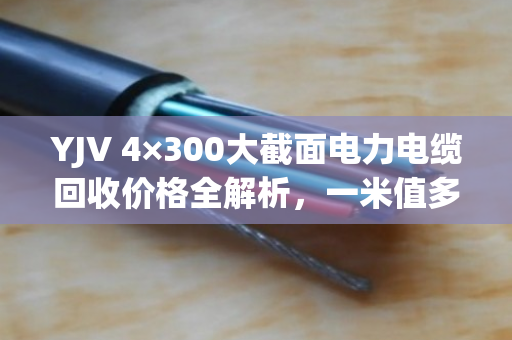 YJV 4×300大截面电力电缆回收价格全解析,一米值多少钱? YJV 4×300大截面电力电缆回收价格全解析,一米值多少钱?