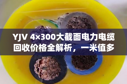 YJV 4×300大截面电力电缆回收价格全解析，一米值多少钱？
