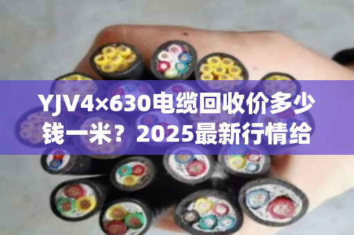 YJV4×630电缆回收价多少钱一米?2025最新行情给你算清 YJV4×630电缆回收价多少钱一米?2025最新行情给你算清