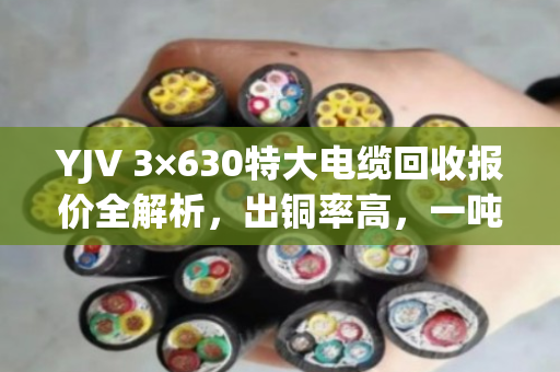 YJV 3×630特大电缆回收报价全解析,出铜率高,一吨能卖这个数! YJV 3×630特大电缆回收报价全解析,出铜率高,一吨能卖这个数!