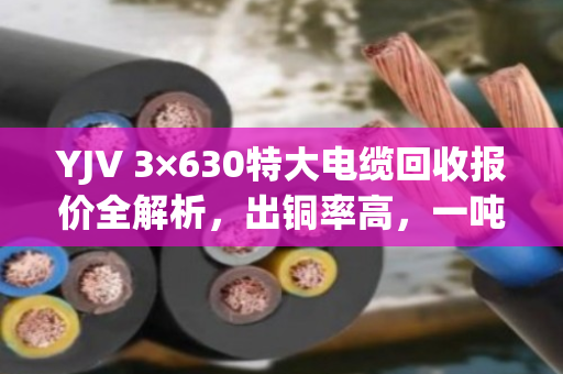 YJV 3×630特大电缆回收报价全解析,出铜率高,一吨能卖这个数! YJV 3×630特大电缆回收报价全解析,出铜率高,一吨能卖这个数!