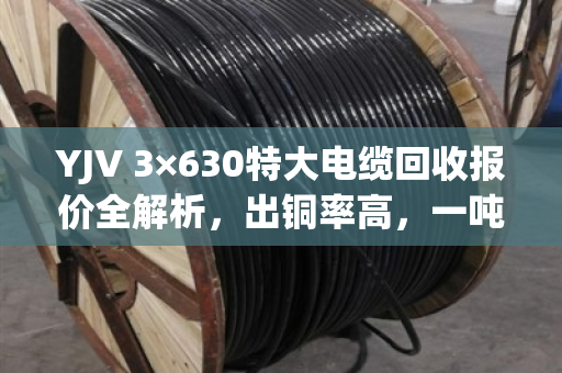 YJV 3×630特大电缆回收报价全解析，出铜率高，一吨能卖这个数！