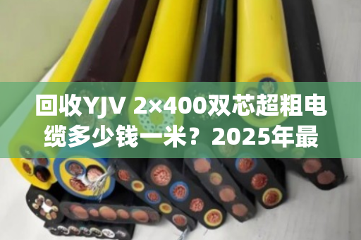 回收YJV 2×400双芯超粗电缆多少钱一米?2025年最新行情与防坑指南 回收YJV 2×400双芯超粗电缆多少钱一米?2025年最新行情与防坑指南