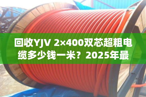 回收YJV 2×400双芯超粗电缆多少钱一米?2025年最新行情与防坑指南 回收YJV 2×400双芯超粗电缆多少钱一米?2025年最新行情与防坑指南
