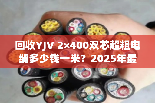 回收YJV 2×400双芯超粗电缆多少钱一米？2025年最新行情与防坑指南