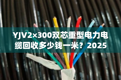 YJV2×300双芯重型电力电缆回收多少钱一米？2025最新回收价格与避坑指南