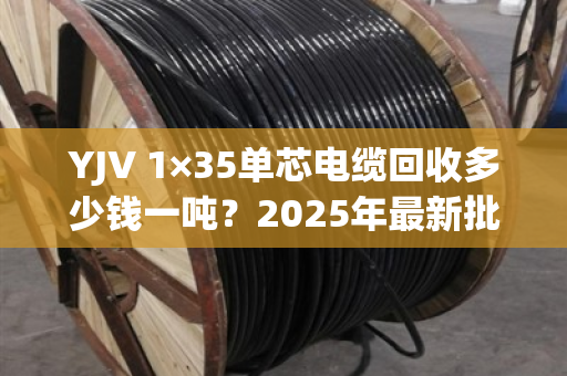 YJV 1×35单芯电缆回收多少钱一吨?2025年最新批发价与避坑指南 YJV 1×35单芯电缆回收多少钱一吨?2025年最新批发价与避坑指南