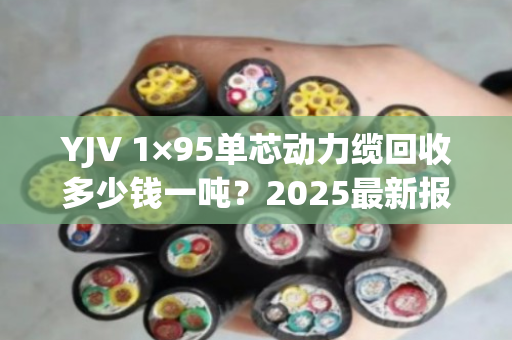 YJV 1×95单芯动力缆回收多少钱一吨?2025最新报价与避坑指南 YJV 1×95单芯动力缆回收多少钱一吨?2025最新报价与避坑指南