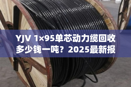 YJV 1×95单芯动力缆回收多少钱一吨？2025最新报价与避坑指南