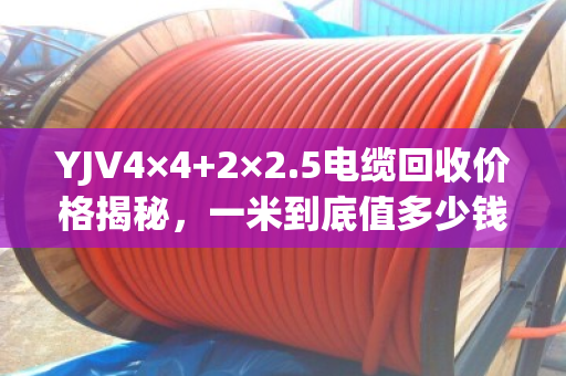 YJV4×4+2×2.5电缆回收价格揭秘,一米到底值多少钱? YJV4×4+2×2.5电缆回收价格揭秘,一米到底值多少钱?