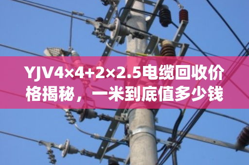 YJV4×4+2×2.5电缆回收价格揭秘,一米到底值多少钱? YJV4×4+2×2.5电缆回收价格揭秘,一米到底值多少钱?
