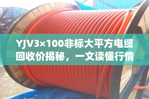 YJV3×100非标大平方电缆回收价揭秘，一文读懂行情，避开压价陷阱！
