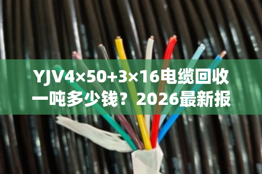 YJV4×50+3×16电缆回收一吨多少钱?2026最新报价与专业评估 YJV4×50+3×16电缆回收一吨多少钱?2026最新报价与专业评估