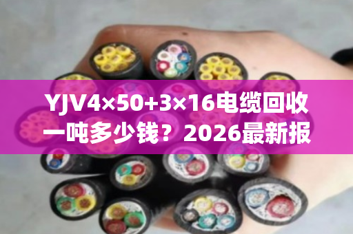YJV4×50+3×16电缆回收一吨多少钱?2026最新报价与专业评估 YJV4×50+3×16电缆回收一吨多少钱?2026最新报价与专业评估
