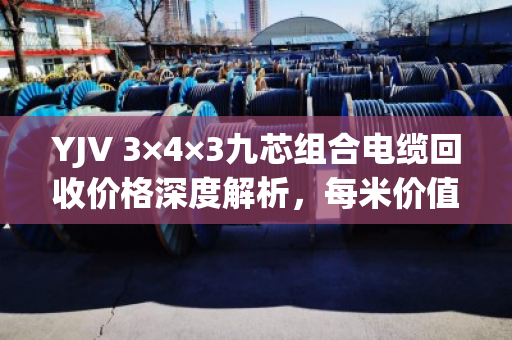 YJV 3×4×3九芯组合电缆回收价格深度解析,每米价值多少? YJV 3×4×3九芯组合电缆回收价格深度解析,每米价值多少?