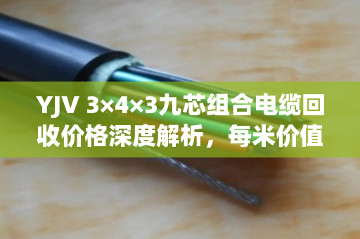 YJV 3×4×3九芯组合电缆回收价格深度解析,每米价值多少? YJV 3×4×3九芯组合电缆回收价格深度解析,每米价值多少?