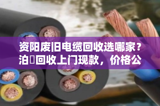 资阳废旧电缆回收选哪家?泊祎回收上门现款,价格公道更省心 资阳废旧电缆回收选哪家?泊祎回收上门现款,价格公道更省心