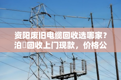 资阳废旧电缆回收选哪家？泊祎回收上门现款，价格公道更省心