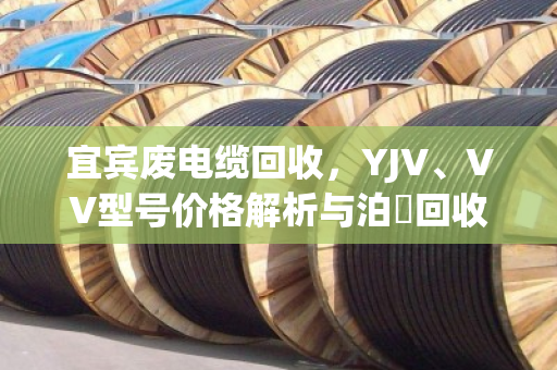 宜宾废电缆回收,YJV、VV型号价格解析与泊祎回收服务指南 宜宾废电缆回收,YJV、VV型号价格解析与泊祎回收服务指南