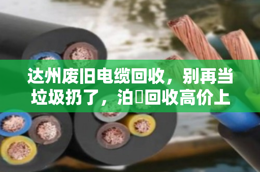 达州废旧电缆回收,别再当垃圾扔了,泊祎回收高价上门,让你的废铜烂铁秒变现金! 达州废旧电缆回收,别再当垃圾扔了,泊祎回收高价上门,让你的废铜烂铁秒变现金!