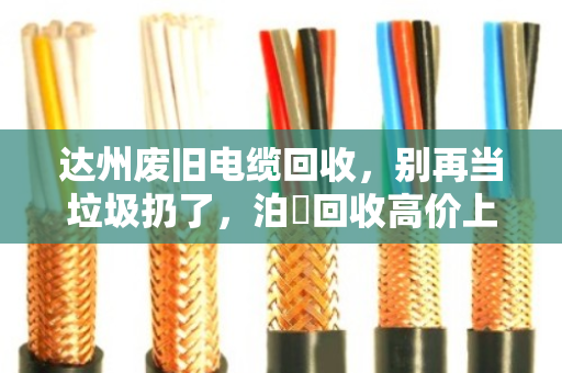 达州废旧电缆回收，别再当垃圾扔了，泊祎回收高价上门，让你的废铜烂铁秒变现金！