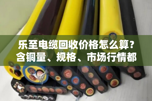 乐至电缆回收价格怎么算？含铜量、规格、市场行情都影响报价！