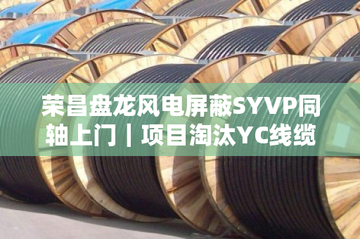 荣昌盘龙风电屏蔽SYVP同轴上门｜项目淘汰YC线缆专车上门提货，一场工业物资的绿色涅槃