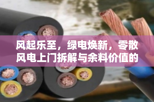 风起乐至,绿电焕新,零散风电上门拆解与余料价值的终结者模式 风起乐至,绿电焕新,零散风电上门拆解与余料价值的终结者模式