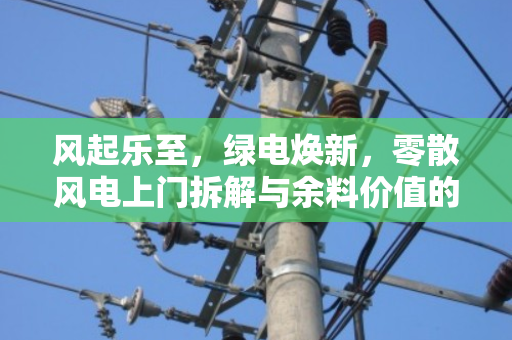 风起乐至,绿电焕新,零散风电上门拆解与余料价值的终结者模式 风起乐至,绿电焕新,零散风电上门拆解与余料价值的终结者模式