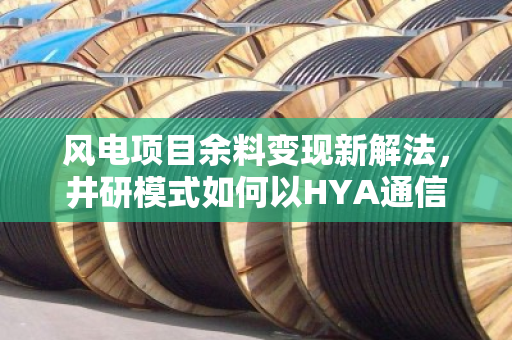 风电项目余料变现新解法，井研模式如何以HYA通信缆与YC线缆破解供应链终极难题