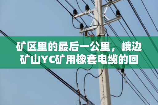 矿区里的最后一公里,峨边矿山YC矿用橡套电缆的回收与重生 矿区里的最后一公里,峨边矿山YC矿用橡套电缆的回收与重生
