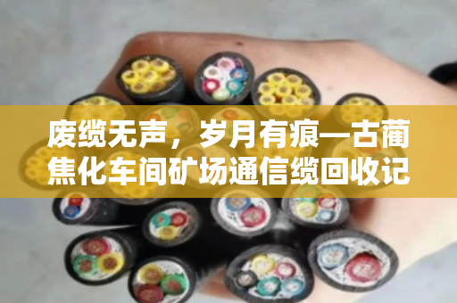 废缆无声,岁月有痕—古蔺焦化车间矿场通信缆回收记 废缆无声,岁月有痕—古蔺焦化车间矿场通信缆回收记