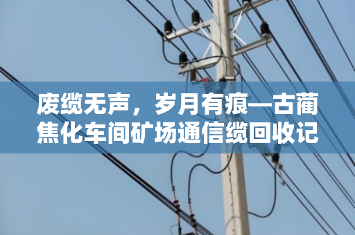 废缆无声,岁月有痕—古蔺焦化车间矿场通信缆回收记 废缆无声,岁月有痕—古蔺焦化车间矿场通信缆回收记