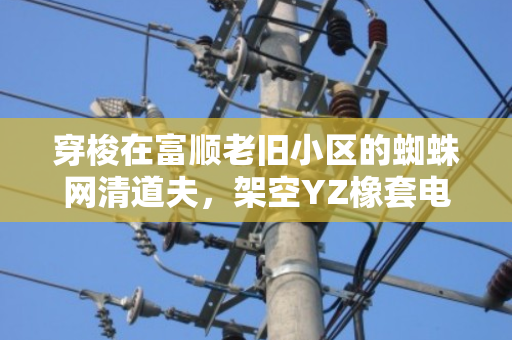 穿梭在富顺老旧小区的蜘蛛网清道夫,架空YZ橡套电缆改造与废线免费上门回收纪事 穿梭在富顺老旧小区的蜘蛛网清道夫,架空YZ橡套电缆改造与废线免费上门回收纪事