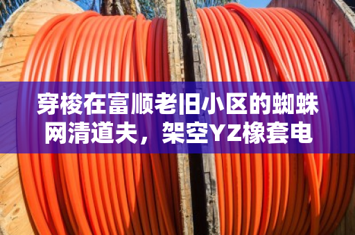 穿梭在富顺老旧小区的蜘蛛网清道夫，架空YZ橡套电缆改造与废线免费上门回收纪事