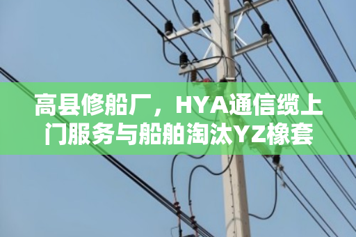 高县修船厂，HYA通信缆上门服务与船舶淘汰YZ橡套现款实地结账纪实