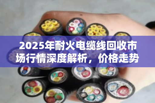2025年耐火电缆线回收市场行情深度解析,价格走势、影响因素与交易参考指南 2025年耐火电缆线回收市场行情深度解析,价格走势、影响因素与交易参考指南