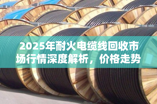 2025年耐火电缆线回收市场行情深度解析,价格走势、影响因素与交易参考指南 2025年耐火电缆线回收市场行情深度解析,价格走势、影响因素与交易参考指南