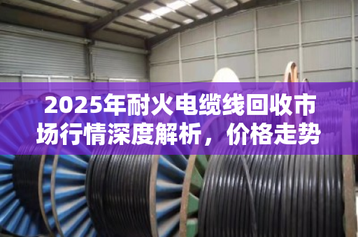 2025年耐火电缆线回收市场行情深度解析，价格走势、影响因素与交易参考指南