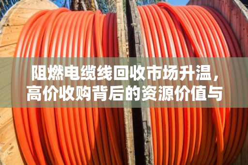 阻燃电缆线回收市场升温,高价收购背后的资源价值与最新报价深度解析 阻燃电缆线回收市场升温,高价收购背后的资源价值与最新报价深度解析