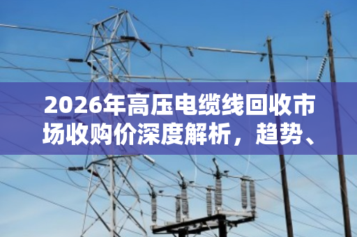2026年高压电缆线回收市场收购价深度解析，趋势、因素与投资前景