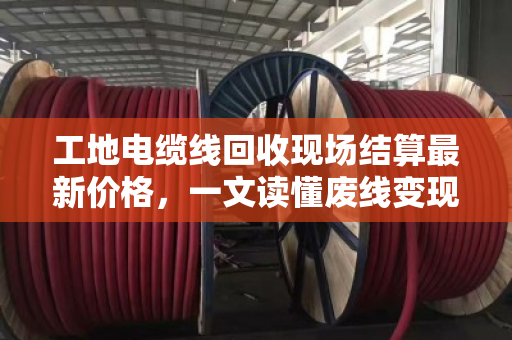 工地电缆线回收现场结算最新价格，一文读懂废线变现金的门道与行情