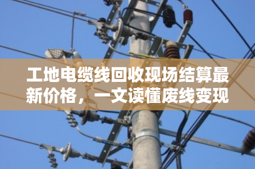 工地电缆线回收现场结算最新价格，一文读懂废线变现金的门道与行情