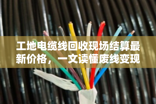 工地电缆线回收现场结算最新价格，一文读懂废线变现金的门道与行情